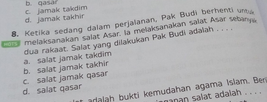 b. qasar
c. jamak takdim
d. jamak takhir
8. Ketika sedang dalam perjalanan, Pak Budi berhenti untuk
dous melaksanakan salat Asar. la melaksanakan salat Asar sebanyak
dua rakaat. Salat yang dilakukan Pak Budi adalah . . . .
a. salat jamak takdim
b. salat jamak takhir
c. salat jamak qasar
d. salat qasar
t adalah bukti kemudahan agama Islam. Beri
ganan salat adalah . . . .