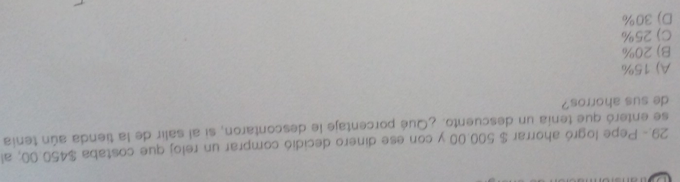 29.- Pepe logró ahorrar $ 500.00 y con ese dinero decidió comprar un reloj que costaba $450.00; al
se enteró que tenía un descuento. ¿Qué porcentaje le descontaron, si al salir de la tienda aún tenía
de sus ahorros?
A) 15%
B) 20%
C) 25%
D) 30%