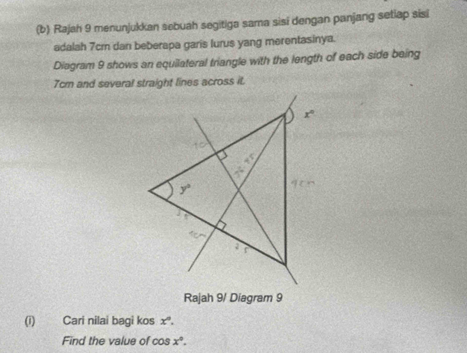 Rajah 9 menunjukkan sebuah segitiga sama sisi dengan panjang setiap sisi
adalah 7cm dan beberapa garis lurus yang merentasinya.
Diagram 9 shows an equilateral triangle with the length of each side being
7cm and several straight lines across it.
Rajah 9/ Diagram 9
(i) Cari nilai bagi kos x°.
Find the value of cos x°.