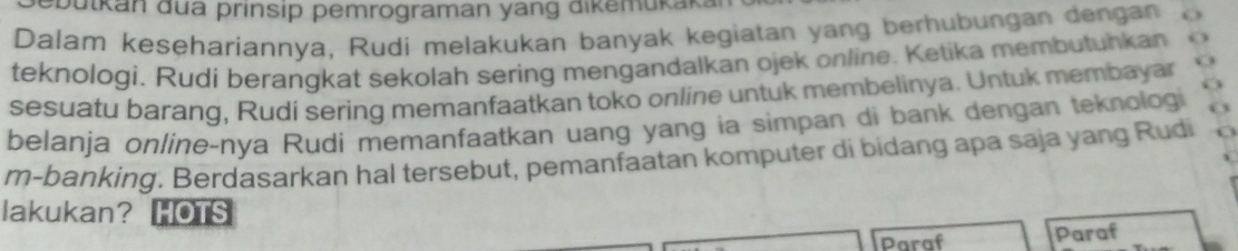 ebütkan dua prinsip pemrograman yang dikemükak. 
Dalam kesehariannya, Rudi melakukan banyak kegiatan yang berhubungan dengan o 
teknologi. Rudi berangkat sekolah sering mengandalkan ojek online. Ketika membutuhkan 
a 
sesuatu barang, Rudi sering memanfaatkan toko online untuk membelinya. Untuk membayar V 
belanja online-nya Rudi memanfaatkan uang yang ia simpan di bank dengan teknologi 
m-banking. Berdasarkan hal tersebut, pemanfaatan komputer di bidang apa saja yang Rudi 
lakukan? HOTS 
Paraf Paraf