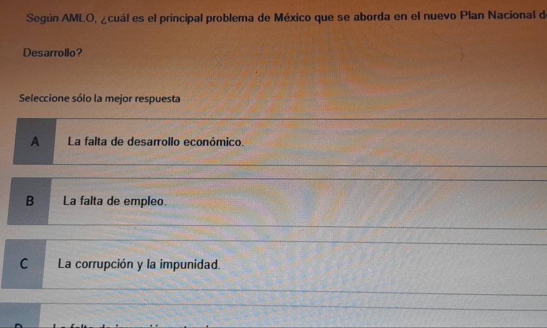 Según AMLO, ¿cuál es el principal problema de México que se aborda en el nuevo Plan Nacional de
Desarrollo?
Seleccione sólo la mejor respuesta
A La falta de desarrollo económico.
B La falta de empleo.
C La corrupción y la impunidad.