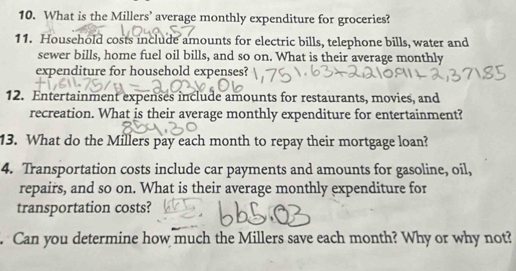 What is the Millers’ average monthly expenditure for groceries? 
11. Household costs include amounts for electric bills, telephone bills, water and 
sewer bills, home fuel oil bills, and so on. What is their average monthly 
expenditure for household expenses? 
12. Entertainment expenses include amounts for restaurants, movies, and 
recreation. What is their average monthly expenditure for entertainment? 
13. What do the Millers pay each month to repay their mortgage loan? 
4. Transportation costs include car payments and amounts for gasoline, oil, 
repairs, and so on. What is their average monthly expenditure for 
transportation costs? 
. Can you determine how much the Millers save each month? Why or why not?