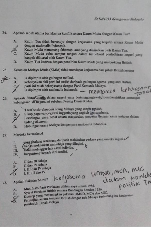 SADN1033 Kenezaraan Malaysia
24. Apakah sebab utama berlakunya konflik antara Kaum Muda dengan Kaum Tua?
A. Kaum Tua tidak bersetuju dengan kerjasama yang terjalin antara Kaum Muda
dengan nasionalis Indonesia.
B. Kaum Muda menentang fahaman lama yang diamalkan oleh Kaum Tua.
C. Kaum Muda cuba campur tangan dalam hal ehwal pentadbiran negeri yang
banyak dikuasai oleh Kaum Tua.
D. Kaum Tua kecewa dengan pendirian Kaum Muda yang menyokong British.
25. Kesatuan Melayu Muda (KMM) tidak mendapat kerjasama dari pihak British kerana
A. ia dipimpin oleh golongan radikal.
B. kebanyakan ahli parti ini terdiri daripada golongan agama yang anti British.
C parti ini telah bekerjasama dengan Parti Komunis Malaya.
D.ia dipimpin olch nasionalis Indonesia
26. Apakah faktor utama dalam negeri yang bertanggungjawab membangkitkan semangat
kebangsaan di negara ini sebelum Perang Dunia Kedua.
A. Taraf sosio-ekonomi orang Melayu yang sanght rendah.
B. Sikap pegawai-pegawai Inggeris yang angkuh dan sombong.
C. Persaingan yang hebat antara masyarakat tempatan dengan kaum imigran dalam
bidang ekonomi.
D. Hubungan orang Melayu dengan para nasionalis Indonesia.
27. Merdeka bermaksud
I.  menghalang sescorang daripada melakukan perkara yang mereka ingini.
II. bebas melakukan apa sahaja yang diingini.
III. tidak melanggar hak asasi individu.
IV. bergantung kepada diri sendiri.
A. II dan III sahaja
B. II dan IV sahaja
I, III dan IV sahaja
D. I, II, III dan IV
28. Apakah Pakatan Murni?
A. Manifesto Parti Perikatan pilihan raya umum 1955.
B. Syarat kerajaan British semasa Rundingan London 1956.
C Konsep yang menerangkan pakatan UMNO, MCA dan MIC.
D. Perjanjian antara kerajaan British dengan raja Melayu berhubung isu kerakyatan
penduduk Tanah Melayu.