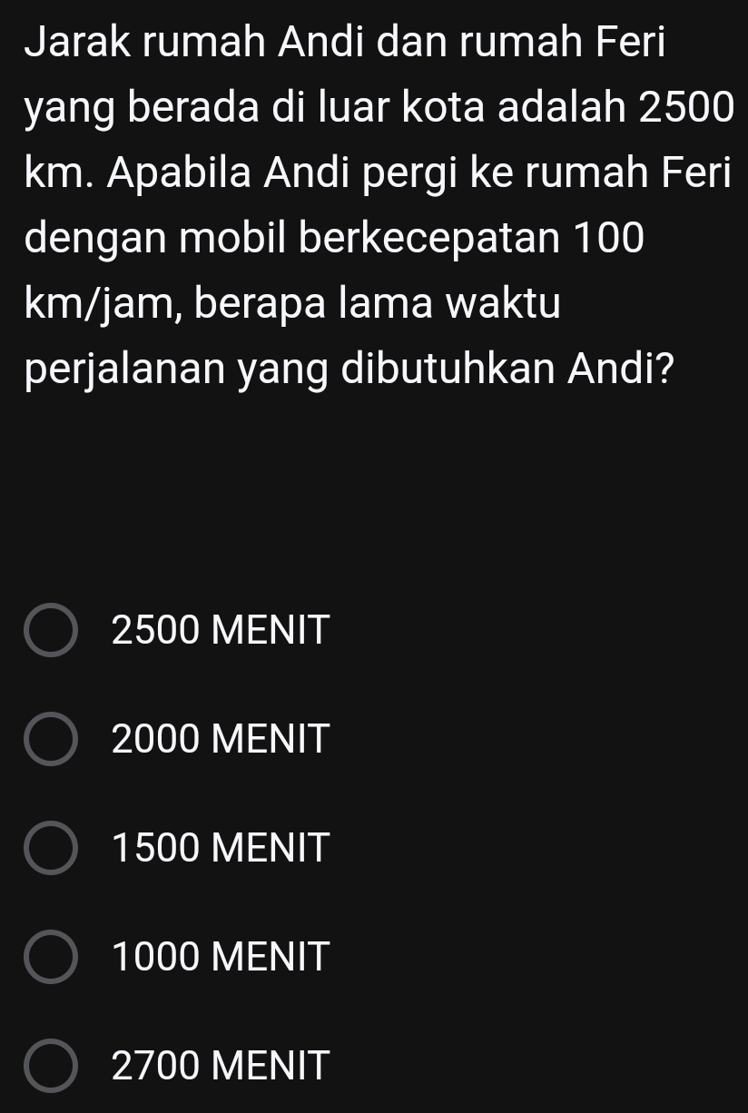 Jarak rumah Andi dan rumah Feri
yang berada di luar kota adalah 2500
km. Apabila Andi pergi ke rumah Feri
dengan mobil berkecepatan 100
km/jam, berapa lama waktu
perjalanan yang dibutuhkan Andi?
2500 MENIT
2000 MENIT
1500 MENIT
1000 MENIT
2700 MENIT