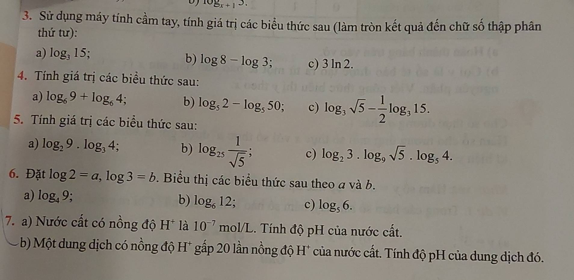 log _x+13. 
3. Sử dụng máy tính cầm tay, tính giá trị các biểu thức sau (làm tròn kết quả đến chữ số thập phân 
thứ tư): 
a) log _315; 
b) log 8-log 3; 
c) 3ln 2. 
4. Tính giá trị các biều thức sau: 
a) log _69+log _64; . 
b) log _52-log _550 c) log _3sqrt(5)- 1/2 log _315. 
5. Tính giá trị các biểu thức sau: 
a) log _29.log _34; 
b) log _25 1/sqrt(5) ; 
c) log _23.log _9sqrt(5). log _54. 
6. Đặt log 2=a, log 3=b. Biểu thị các biểu thức sau theo a và b. 
a) log _49; 
b) log _612; 
c) log _56. 
7. a) Nước cất có nồng độ H^+ là 10^(-7)mol/L. Tính độ pH của nước cất. 
b) Một dung dịch có nồng độ H* gấp 20 lần nồng độ H* của nước cất. Tính độ pH của dung dịch đó.