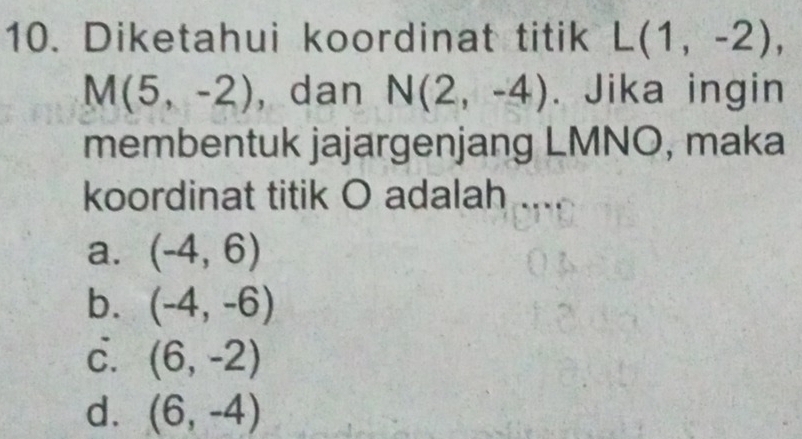 Diketahui koordinat titik L(1,-2),
M(5,-2) , dan N(2,-4). Jika ingin
membentuk jajargenjang LMNO, maka
koordinat titik O adalah ....
a. (-4,6)
b. (-4,-6)
c. (6,-2)
d. (6,-4)