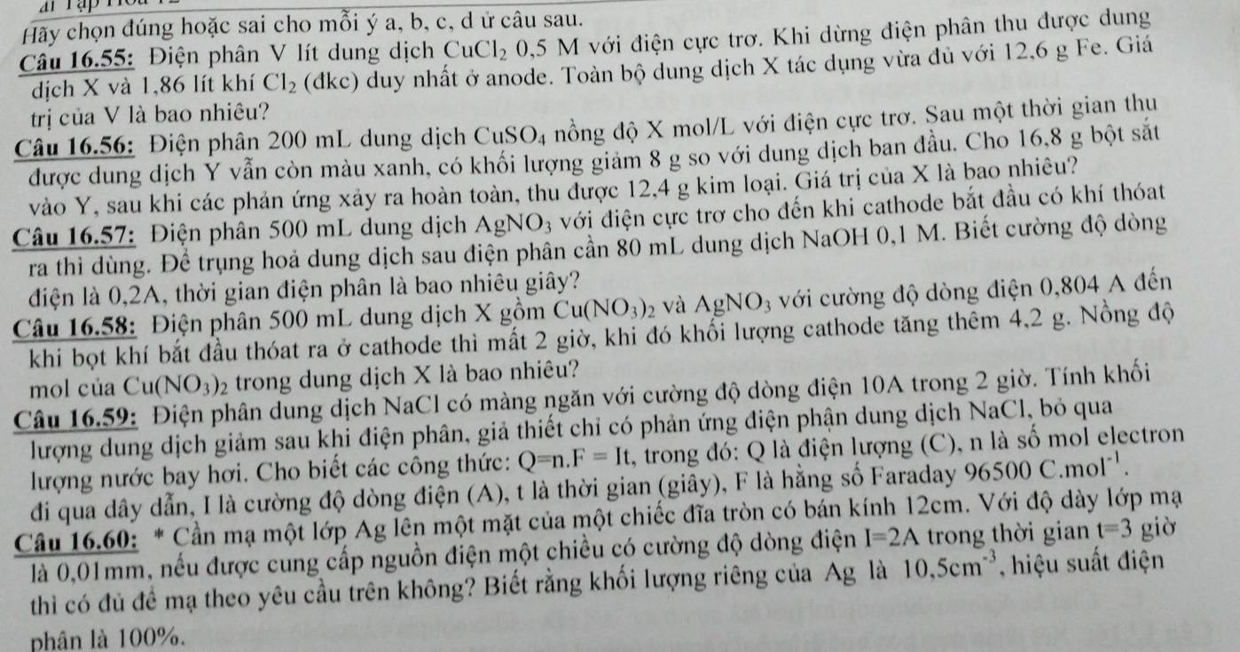 Hãy chọn đúng hoặc sai cho mỗi ý a, b, c, d ứ câu sau.
Câu 16.55: Điện phân V lít dung dịch CuCl_2 0,5 M với điện cực trơ. Khi dừng điện phân thu được dung
dịch X và 1,86 lít khí Cl_2 (dkc) duy nhất ở anode. Toàn bộ dung dịch X tác dụng vừa đủ với 12,6 g Fe. Giá
trị của V là bao nhiêu?
Câu 16.56: Điện phân 200 mL dung dịch CuSO_4 nồng độ X mol/L với điện cực trơ. Sau một thời gian thu
được dung dịch Y vẫn còn màu xanh, có khối lượng giảm 8 g so với dung dịch ban đầu. Cho 16,8 g bột sắt
vào Y, sau khi các phản ứng xảy ra hoàn toàn, thu được 12,4 g kim loại. Giá trị của X là bao nhiêu?
Câu 16.57: Điện phân 500 mL dung dịch AgNO_3 với điện cực trơ cho đến khi cathode bắt đầu có khí thóat
ra thi dùng. Để trụng hoả dung dịch sau điện phân cần 80 mL dung dịch NaOH 0,1 M. Biết cường độ dòng
điện là 0,2A, thời gian điện phân là bao nhiêu giây?
Câu 16.58: Điện phân 500 mL dung dịch X gồm Cu(NO_3)_2 và AgNO_3 với cường độ dòng điện 0,804 A đến
khi bọt khí bắt đầu thóat ra ở cathode thì mất 2 giờ, khi đó khổi lượng cathode tăng thêm 4,2 g. Nồng độ
mol của Cu( NO_3)_2 trong dung dịch X là bao nhiêu?
Câu 16.59: Điện phân dung dịch NaCl có màng ngăn với cường độ dòng điện 10A trong 2 giờ. Tính khối
lượng dung dịch giảm sau khi điện phân, giả thiết chỉ có phản ứng điện phận dung dịch NaCl, bỏ qua
lượng nước bay hơi. Cho biết các công thức: Q=n.F=It. 1, trong đó: Q là điện lượng (C), n là số mol electron
đi qua dây dẫn, I là cường độ dòng điện (A), t là thời gian (giây), F là hằng số Faraday 96500C.mol^(-1).
Cầu 16.60: * Cần mạ một lớp Ag lên một mặt của một chiếc đĩa tròn có bán kính 12cm. Với độ dày lớp mạ
là 0,01mm, nếu được cung cấp nguồn điện một chiều có cường độ dòng điện I=2A trong thời gian t=3 giờ
thì có đủ đề mạ theo yêu cầu trên không? Biết rằng khối lượng riêng của Ag là 10,5cm^(-3) , hiệu suất điện
phân là 100%.