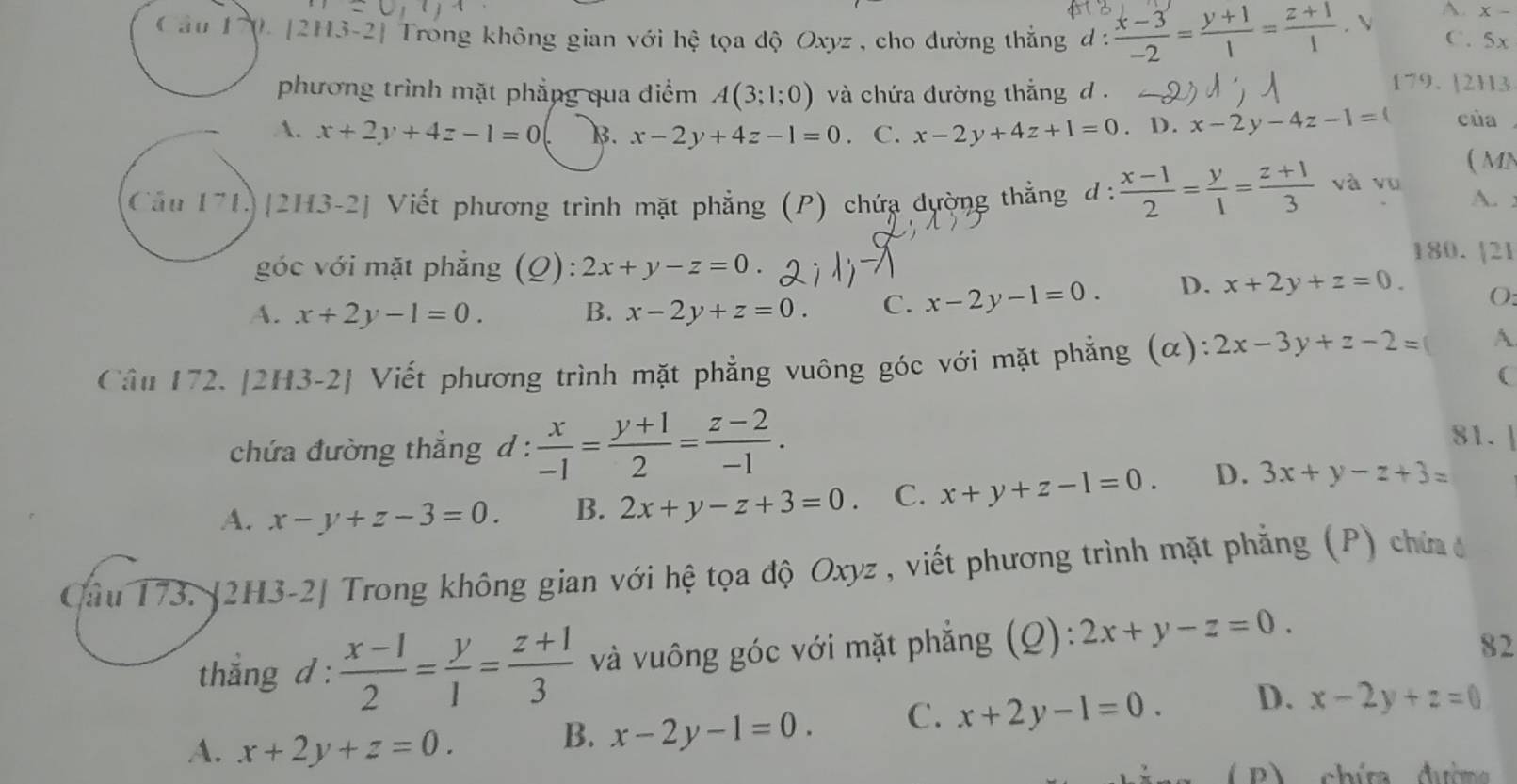 A x-
Câu 170. [2H3-2] Trong không gian với hệ tọa độ Oxyz , cho đường thẳng d :  (x-3)/-2 = (y+1)/1 = (z+1)/1 . V C. 5x
phương trình mặt phẳng qua điểm A(3;1;0) và chứa đường thắng d .
179. [2H3
A. x+2y+4z-1=0 B. x-2y+4z-1=0 C. x-2y+4z+1=0. D. x-2y-4z-1=( của
( MN
Cầu 171)|2H3-2] Viết phương trình mặt phẳng (P) chứa dường thằng d:  (x-1)/2 = y/1 = (z+1)/3  và vu
A. :
góc với mặt phẳng (Q): 2x+y-z=0.
180. [21
A. x+2y-1=0. B. x-2y+z=0. C. x-2y-1=0. D. x+2y+z=0. O:
Cầu 172. |2H3-2| Viết phương trình mặt phẳng vuông góc với mặt phẳng (α): 2x-3y+z-2= A
(
chứa đường thắng d :  x/-1 = (y+1)/2 = (z-2)/-1 .
81.|
A. x-y+z-3=0. B. 2x+y-z+3=0. C. x+y+z-1=0. D. 3x+y-z+3=
Cầu 173. [2H3-2| Trong không gian với hệ tọa độ Oxyz , viết phương trình mặt phẳng (P) chứa 
thắng d :  (x-1)/2 = y/1 = (z+1)/3  và vuông góc với mặt phẳng (Q): 2x+y-z=0.
82
A. x+2y+z=0.
B. x-2y-1=0. C. x+2y-1=0. D. x-2y+z=0
(B) chíta dưim