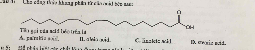 Cầu 4: Cho công thức khung phân tử của acid béo sau:
A. palmitic acid. B. oleic acid. C. linoleic acid. D. stearic acid.
5: Để phân biệt các chất lỏng đ