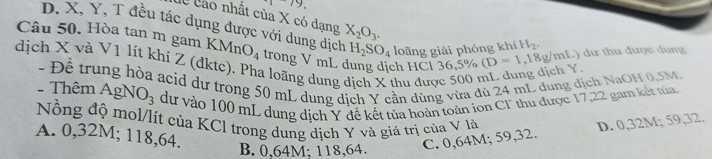 cao nhất của X có dạng X_2O_3.
D. X, Y, T đều tác dụng được với dung dịch H_2SO_4 loãng giải phóng khí
H_2. 
Câu 50. Hòa tan m gam KMnO_4 trong V mL dung dịch HCl
36,5% (D=1,18g/mL) ) dư thu được dung
dịch X và V1 lít khí Z (đktc). Pha loãng dung dịch X thu đưc
- Để trung hòa acid dư trong 50 mL dung dịch Y cần dùng vừa đủ 24 mL dung dịch NaOH 0,5M.
- Thêm AgNO_3 dư vào 100 mL dung dịch Y đề kết tủa hoàn toàn ion CI thu được 17,22 gam kết tủa.
Nồng độ mol/lít của KCl trong dung dịch Y và giá trị của V là
A. 0,32M; 118,64.
B. 0,64M; 118,64.
C. 0,64M; 59, 32. D. 0,32M; 59, 32.