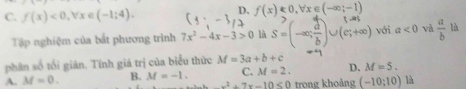 C. f(x)<0</tex>, forall x∈ (-1;4).
D、 f(x)<0</tex>, forall x∈ (-∈fty ;-1)
Tập nghiệm của bắt phương trình 7x^2-4x-3>0 là S=(-∈fty ; d/b )∪ (e;+∈fty ) với a<0</tex> và  a/b  là
phân số tối giản. Tính giá trị của biểu thức M=3a+b+c
A. M=0. B. M=-1. C. M=2. D. M=5.
-x^2+7x-10≤ 0 trong khoảng (-10;10) là