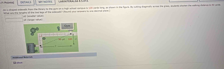 DETAILS MY NOTES LARINTERALG6 8.5.013. 
An L-shaped sidewalk from the library to the gym on a high school campus is 120 yards long, as shown in the figure. By cutting diagonally across the grass, students shorten the walking distance to 90 yards
What are the lengths of the two legs of the sidewalk? (Round your answers to one decimal place.)
yd (smaller value)
yd (larger value) 
8 Gym
90 yd 120
Additional Materials 
eBcok