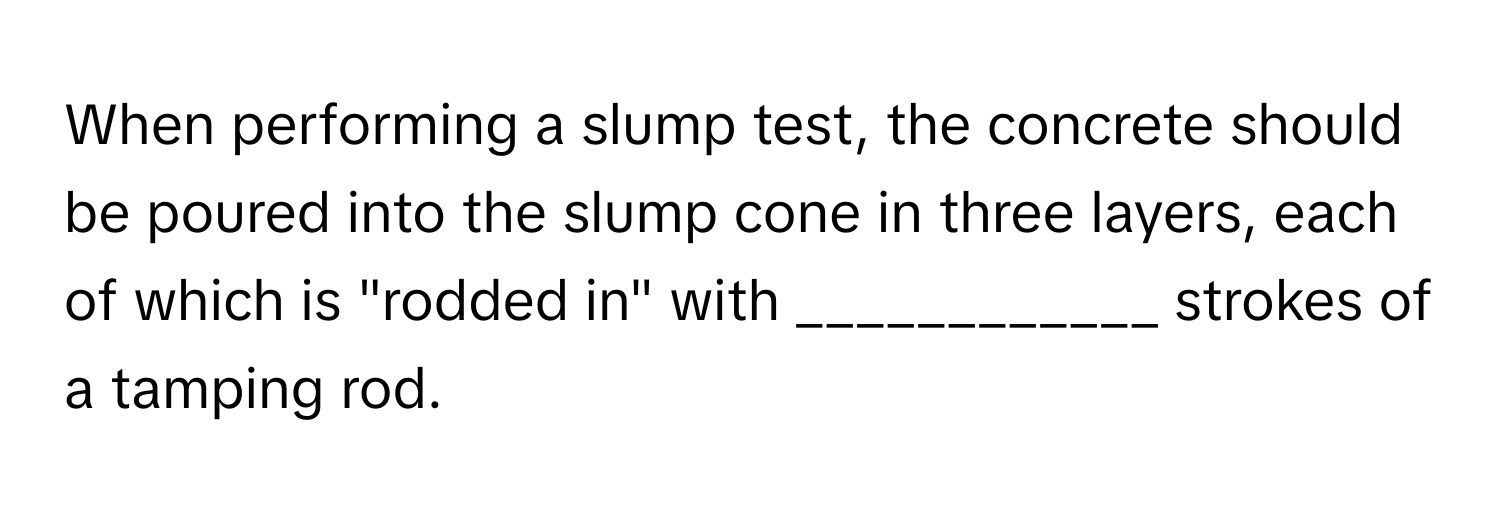 When performing a slump test, the concrete should be poured into the slump cone in three layers, each of which is "rodded in" with ____________ strokes of a tamping rod.