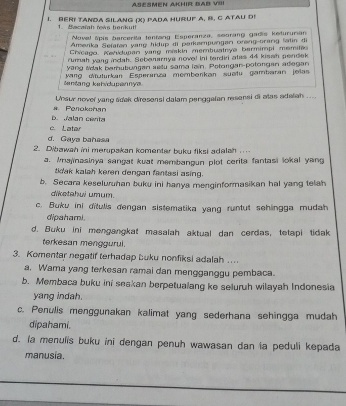 ASESMEN AKHIR BAB VIII
I. BERI TANDA SILANG (X) PADA HURUF A, B, C ATAU D!
1. Bacalah teks berikut!
Novel tipis bercerita tentang Esperanza, seorang gadis keturunan
Amerika Selatan yang hidup di perkampungan orang-orang latin di
Chicago. Kehidupan yang miskin membuatnya bermimpi memiliki
rumah yang indah. Sebenarnya novel ini terdiri atas 44 kisah pendek
yang tidak berhubungan satu sama lain. Potongan-potongan adegan
yang dituturkan Esperanza memberikan suatu gambaran jelas
tentang kehidupannya.
Unsur novel yang tidak diresensi dalam penggalan resensi di atas adalah ....
a. Penokohan
b. Jalan cerita
c. Latar
d. Gaya bahasa
2. Dibawah ini merupakan komentar buku fiksi adalah …
a. Imajinasinya sangat kuat membangun plot cerita fantasi lokal yang
tidak kalah keren dengan fantasi asing.
b. Secara keseluruhan buku ini hanya menginformasikan hal yang telah
diketahui umum.
c. Buku ini ditulis dengan sistematika yang runtut sehingga mudah
dipahami.
d. Buku ini mengangkat masalah aktual dan cerdas, tetapi tidak
terkesan menggurui.
3. Komentar negatif terhadap buku nonfiksi adalah …
a. Warna yang terkesan ramai dan mengganggu pembaca.
b. Membaca buku ini seakan berpetualang ke seluruh wilayah Indonesia
yang indah.
c. Penulis menggunakan kalimat yang sederhana sehingga mudah
dipahami.
d. la menulis buku ini dengan penuh wawasan dan ía peduli kepada
manusia.