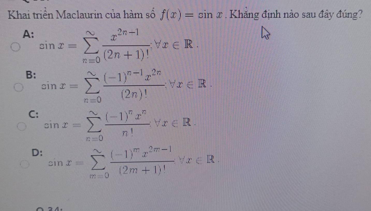 Khai triển Maclaurin của hàm số f(x)=sin x. Khăng định nào sau đây đúng?
A: sin x=sumlimits _(n=0)^(sim) (x^(2n-1))/(2n+1)! forall x∈ R.
B: sin x=sumlimits _(n=0)^(sim)frac (-1)^n-1x^(2n)(2n)!forall x∈ R.
C: sin x=sumlimits _(n=0)^(sim)frac (-1)^nx^nn!forall x∈ R.
D: sin x=sumlimits _(x=0)^(∈fty)frac (-1)^mx^(2m-1)(2m+1)^4forall x∈ R