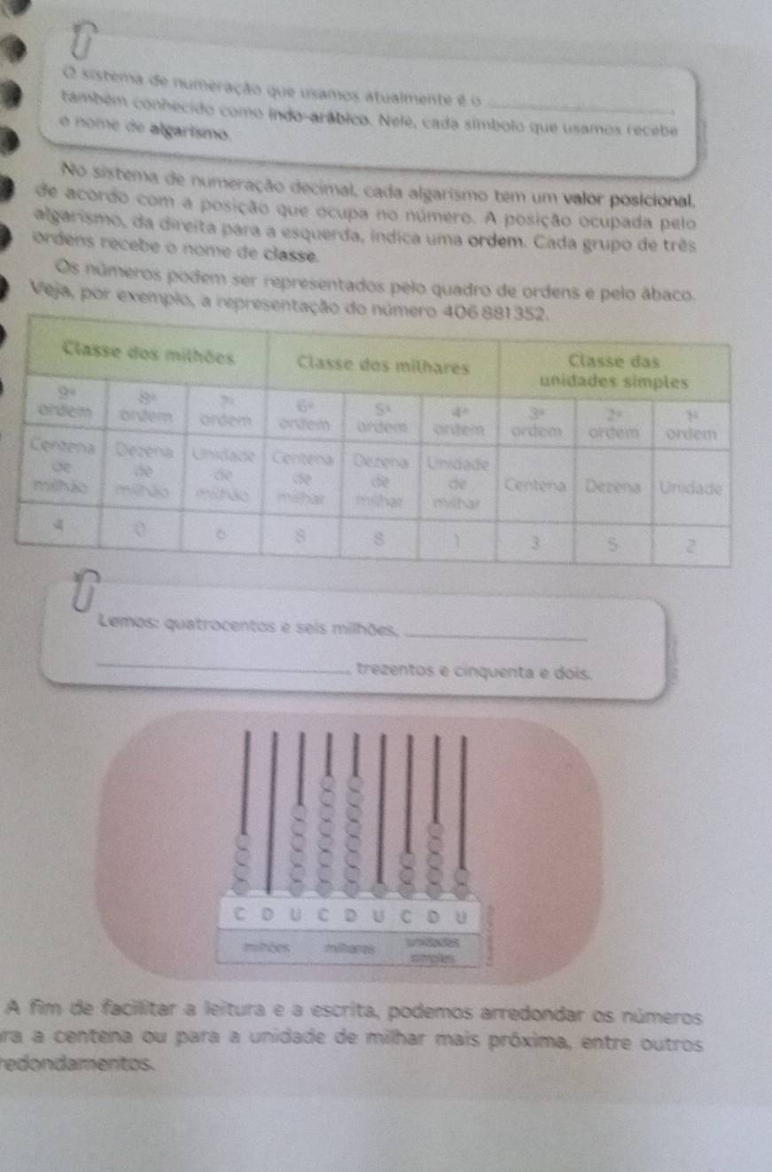 sistema de numeração que usamos atualmente é o
cambém conhecido como indo-arábico. Nele, cada símbolo que usamos recebe
  
o nome de algarísmo.
No sistema de numeração decimal, cada algarismo tem um valor posicional,
de acordo com a posição que ocupa no número. A posição ocupada pelo
algarismo, da direita para a esquerda, índica uma ordem. Cada grupo de três
ordens récebe o nome de classe.
Os números podem ser representados pelo quadro de ordens e pelo ábaco.
Veja, por exemplo, a representaç
Lemos: quatrocentos e seis milhões,_
_
trezentos e cinquenta e dois.
C D U C D U C D U
mitões mitares simples
A fim de facilitar a leitura e a escrita, podemos arredondar os números
ra a centena ou para a unidade de milhar mais próxima, entre outros
redondamentos.