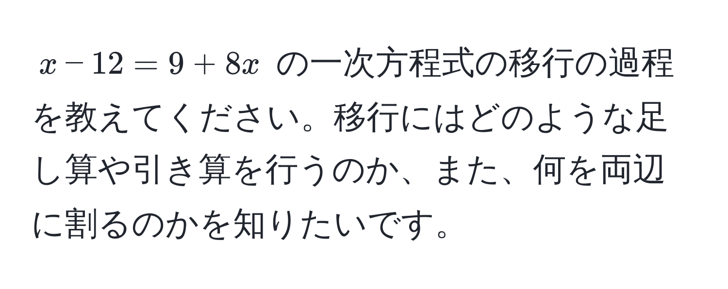 $x - 12 = 9 + 8x$ の一次方程式の移行の過程を教えてください。移行にはどのような足し算や引き算を行うのか、また、何を両辺に割るのかを知りたいです。