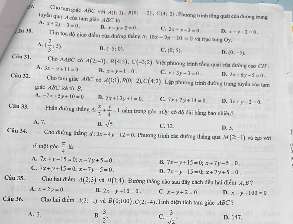 Cho tam giác ABC với A(1;1),B(0;-2),C(4;2). Phương trình tổng quát của đường trung
tuyến qua A của tam giác ABC là
A. x+2y-3=0. B. x-y+2=0. C. 2x+y-3=0. D. x+y-2=0.
Câu 30.  ìm tọa độ giao điểm của đường thẳng A: 15x-2y-10=0 và trục tung Oy.
A. ( 2/3 ;5).
B. (-5;0). C. (0;5). D. (0;-5).
Câu 31. Cho △ ABC có A(2;-1),B(4;5),C(-3;2). Viết phương trình tổng quát của đường cao CH .
A. 3x-y+11=0. B. x+y-1=0. C. x+3y-3=0. D. 2x+6y-5=0.
Câu 32. Cho tam giác ABC có A(1;1),B(0;-2),C(4;2).  Lập phương trình đường trung tuyến của tam
giác ABC kẻ từ B.
A. -7x+5y+10=0 B. 5x+13y+1=0. C. 7x+7y+14=0. D. 3x+y-2=0.
Câu 33. Phần đường thẳng △ : x/3 + y/4 =1 nằm trong góc xOy có độ dài bằng bao nhiêu?
A. 7. B. sqrt(5). C. 12.
D. 5.
Câu 34. Cho đường thắng d:3x-4y-12=0. Phương trình các đường thẳng qua M(2;-1) và tạo với
d một góc  π /4  là

A. 7x+y-15=0;x-7y+5=0.
B. 7x-y+15=0;x+7y-5=0.
C. 7x+y+15=0;x-7y-5=0.
D. 7x-y-15=0;x+7y+5=0.
Câu 35. Cho hai điểm A(2;3) và B(1;4). Đường thẳng nào sau đây cách đều hai điểm A, B ?
A. x+2y=0. B. 2x-y+10=0. C. x-y+2=0. D. x-y+100=0.
Câu 36. Cho hai điểm A(2;-1) và B(0;100),C(2;-4).Tính diện tích tam giác ABC  ?
A. 3. B.  3/2 . C.  3/sqrt(2) . D. 147.