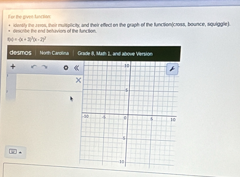 For the given function: 
identify the zeros, their multiplicity, and their effect on the graph of the function(cross, bounce, squiggle). 
describe the end behaviors of the function.
f(x)=-(x+3)^3(x-2)^2
desmos North Carolina Grade 8, 
+ 
1 
2