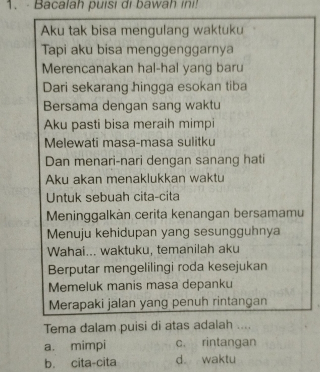 1.- Bacalah puisi di bawah ini!
Aku tak bisa mengulang waktuku
Tapi aku bisa menggenggarnya
Merencanakan hal-hal yang baru
Dari sekarang hingga esokan tiba
Bersama dengan sang waktu
Aku pasti bisa meraih mimpi
Melewati masa-masa sulitku
Dan menari-nari dengan sanang hati
Aku akan menaklukkan waktu
Untuk sebuah cita-cita
Meninggalkàn cerita kenangan bersamamu
Menuju kehidupan yang sesungguhnya
Wahai... waktuku, temanilah aku
Berputar mengelilingi roda kesejukan
Memeluk manis masa depanku
Merapaki jalan yang penuh rintangan
Tema dalam puisi di atas adalah ....
a. mimpi c. rintangan
b. cita-cita d. waktu