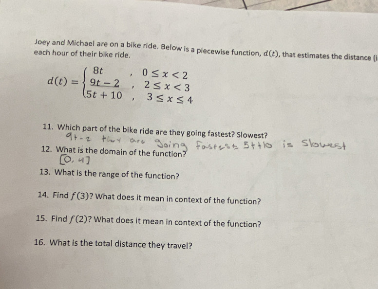 Joey and Michael are on a bike ride. Below is a piecewise function, d(t) , that estimates the distance (i 
each hour of their bike ride.
d(t)=beginarrayl 8t,0≤ x<2 9t-2,2≤ x<3 5t+10,3≤ x≤ 4endarray.
11. Which part of the bike ride are they going fastest? Slowest? 
12. What is the domain of the function? 
13. What is the range of the function? 
14. Find f(3) ? What does it mean in context of the function? 
15. Find f(2) ? What does it mean in context of the function? 
16. What is the total distance they travel?