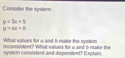 Consider the system:
y=3x+5
y=ax+b
What values for a and b make the system
inconsistent? What values for a and b make the
system consistent and dependent? Explain.