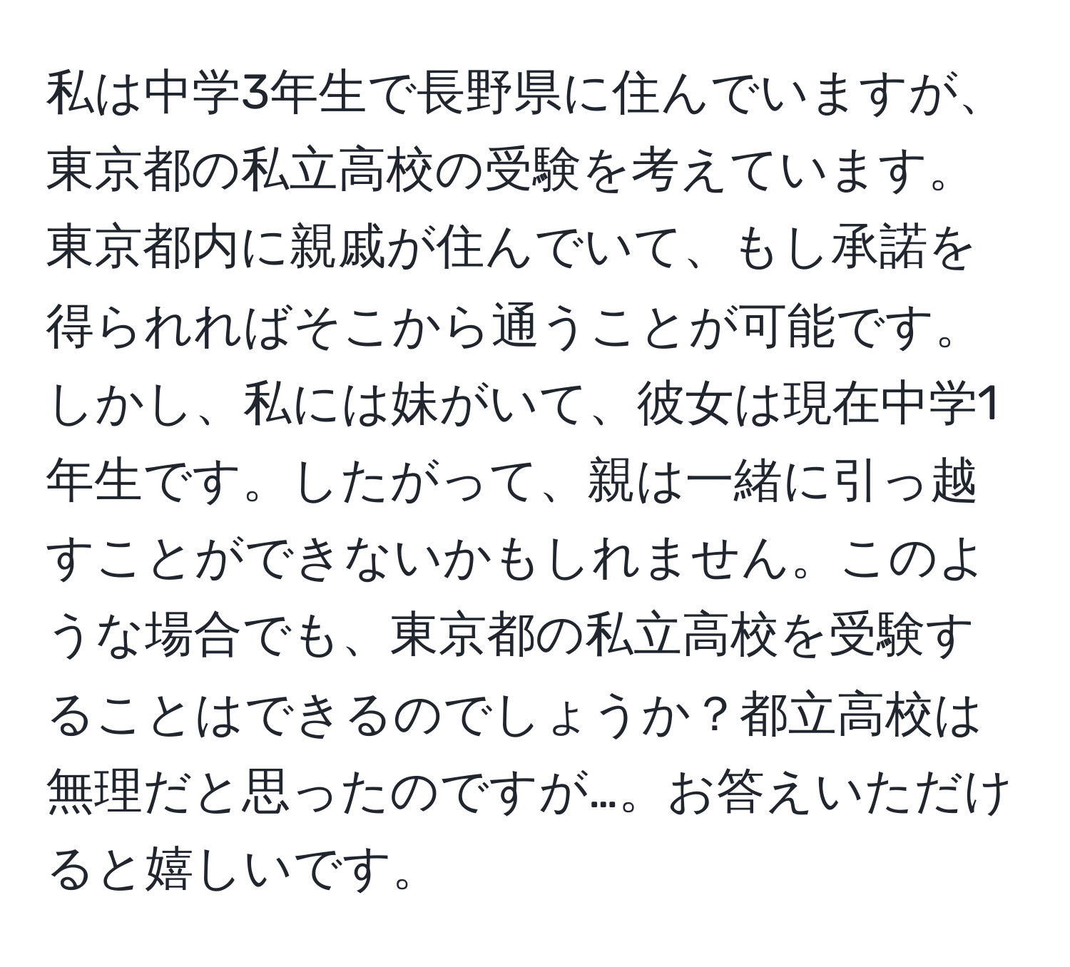 私は中学3年生で長野県に住んでいますが、東京都の私立高校の受験を考えています。東京都内に親戚が住んでいて、もし承諾を得られればそこから通うことが可能です。しかし、私には妹がいて、彼女は現在中学1年生です。したがって、親は一緒に引っ越すことができないかもしれません。このような場合でも、東京都の私立高校を受験することはできるのでしょうか？都立高校は無理だと思ったのですが…。お答えいただけると嬉しいです。