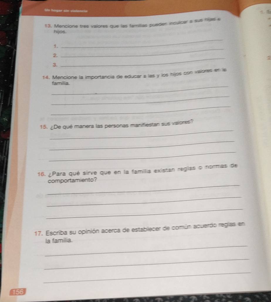 Un hogar sin violencia 
13. Mencione tres valores que las familias pueden inqulcar a sus hijas 
hijos. 
_ 
_ 
1. 
2. 
2 
3. 
_ 
14. Mencione la importancia de educar a las y los hijos con valores en la 
_ 
familia. 
_ 
_ 
_ 
15. ¿De qué manera las personas manifiestan sus vaiores? 
_ 
_ 
16. ¿Para qué sirve que en la familia existan reglas o normas de 
_ 
comportamiento? 
_ 
_ 
17. Escriba su opinión acerca de establecer de común acuerdo reglas en 
_ 
la familia. 
_ 
_ 
156