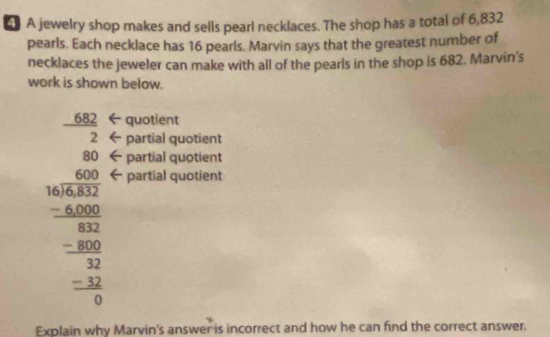 A jewelry shop makes and sells pearl necklaces. The shop has a total of 6,832
pearls. Each necklace has 16 pearls. Marvin says that the greatest number of 
necklaces the jeweler can make with all of the pearls in the shop is 682. Marvin's 
work is shown below.
682 quotient 
2 partial quotient
beginarrayr 40.000encloselongdiv 400 -4000 hline -800 hline 000 hline -4000 hline 0endarray
partial quotient 
partial quotient 
Explain why Marvin's answer is incorrect and how he can find the correct answer.