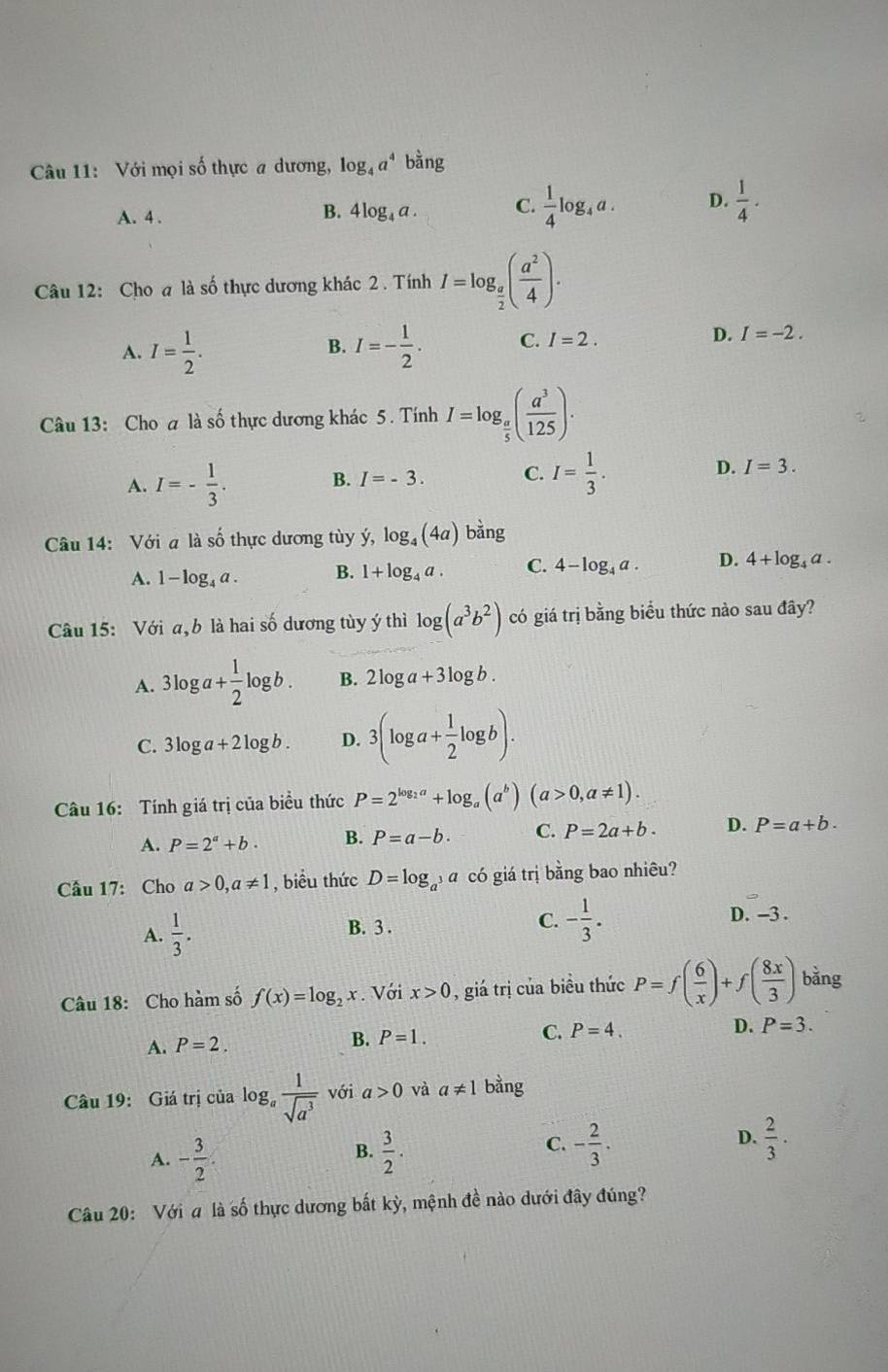 Với mọi số thực a dương, log _4a^4 bằng
A. 4 . B. 4 log₄ a . C.  1/4 log _4a. D.  1/4 ·
Câu 12: Cho a là số thực dương khác 2 . Tính I=log _ a/2 ( a^2/4 ).
A. I= 1/2 . I=- 1/2 . C. I=2. D. I=-2.
B.
Câu 13: Cho a là số thực dương khác 5. Tính I=log _ a/5 ( a^3/125 ).
A. I=- 1/3 .
D.
B. I=-3. C. I= 1/3 . I=3.
Câu 14: Với a là số thực dương tùy ý, dot y,log _4(4a)bdot ang
A. 1-log _4a. B. 1+log _4a. C. 4-log _4a. D. 4+log _4a.
Câu 15: Với a,b là hai số dương tùy ý thì log (a^3b^2) có giá trị bằng biểu thức nào sau đây?
A. 3log a+ 1/2 log b. B. 2log a+3log b.
C. 3log a+2log b. D. 3(log a+ 1/2 log b).
Câu 16: Tính giá trị của biểu thức P=2^(log _2)a+log _a(a^b)(a>0,a!= 1).
A. P=2^a+b. B. P=a-b. C. P=2a+b. D. P=a+b.
Cầu 17: Cho a>0,a!= 1 , biểu thức D=log _a^3a có giá trị bằng bao nhiêu?
A.  1/3 . B. 3 . C. - 1/3 .
D. -3 .
Câu 18: Cho hàm số f(x)=log _2x.Với x>0 , giá trị của biểu thức P=f( 6/x )+f( 8x/3 ) bằng
A. P=2.
B. P=1. C. P=4. D. P=3.
Câu 19: Giá trị của log _a 1/sqrt(a^3)  với a>0 và a!= 1 bằng
C.
D.
A. - 3/2 .  3/2 . - 2/3 .  2/3 .
B.
Câu 20: Với a là số thực dương bắt kỳ, mệnh đề nào dưới đây đúng?