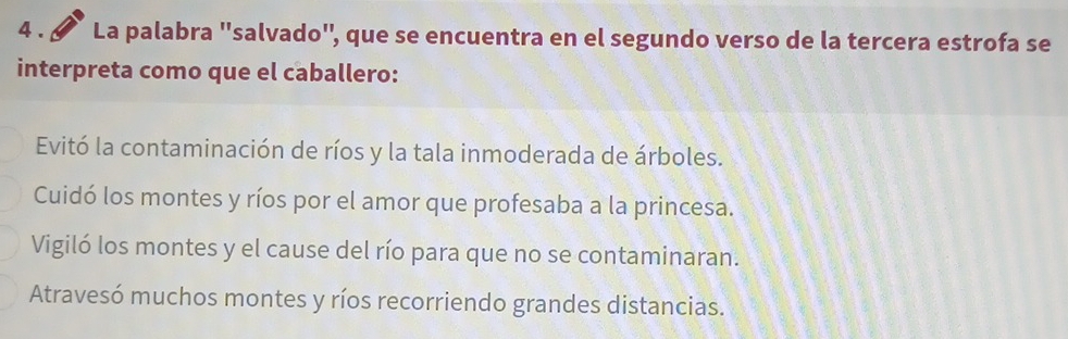 4 . La palabra ''salvado'', que se encuentra en el segundo verso de la tercera estrofa se
interpreta como que el caballero:
Evitó la contaminación de ríos y la tala inmoderada de árboles.
Cuidó los montes y ríos por el amor que profesaba a la princesa.
Vigiló los montes y el cause del río para que no se contaminaran.
Atravesó muchos montes y ríos recorriendo grandes distancias.