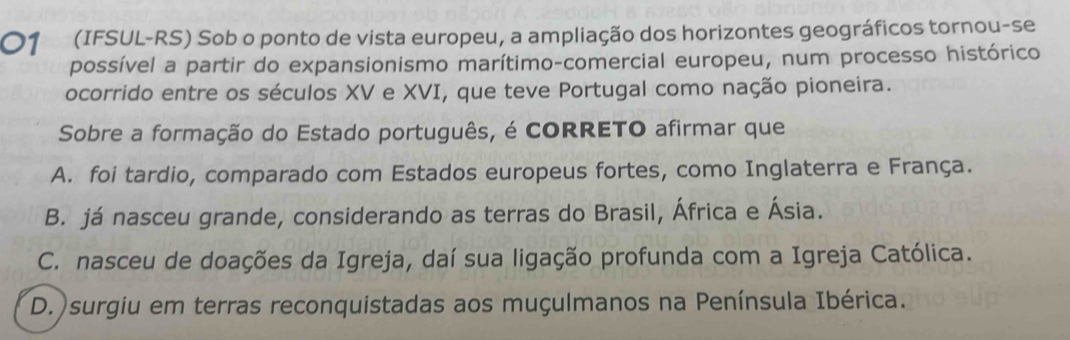 01 (IFSUL-RS) Sob o ponto de vista europeu, a ampliação dos horizontes geográficos tornou-se
possível a partir do expansionismo marítimo-comercial europeu, num processo histórico
ocorrido entre os séculos XV e XVI, que teve Portugal como nação pioneira.
Sobre a formação do Estado português, é CORRETO afirmar que
A. foi tardio, comparado com Estados europeus fortes, como Inglaterra e França.
B. já nasceu grande, considerando as terras do Brasil, África e Ásia.
C. nasceu de doações da Igreja, daí sua ligação profunda com a Igreja Católica.
D.)surgiu em terras reconquistadas aos muçulmanos na Península Ibérica.