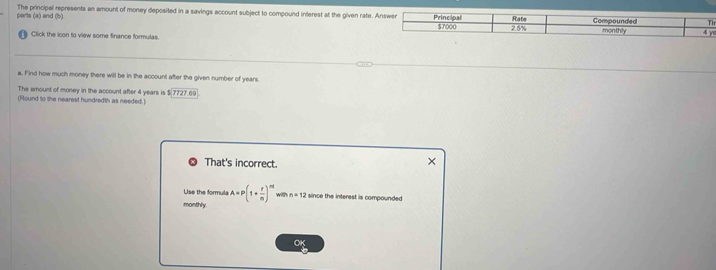 The principal represents an amount of money deposited in a savings account subject to compound interest at the given rate. 
parts (a) and (b). 
r 
Click the icon to view some finance formulas. 
a. Find how much money there will be in the account after the given number of years. 
The amount of money in the account after 4 years is $ 7727.69
(Round to the nearest hundredth as needed.) 
That's incorrect. 
× 
Use the formula A=P(1+ r/n )^nt with n=12 since the interest is compounded 
monthly. 
O