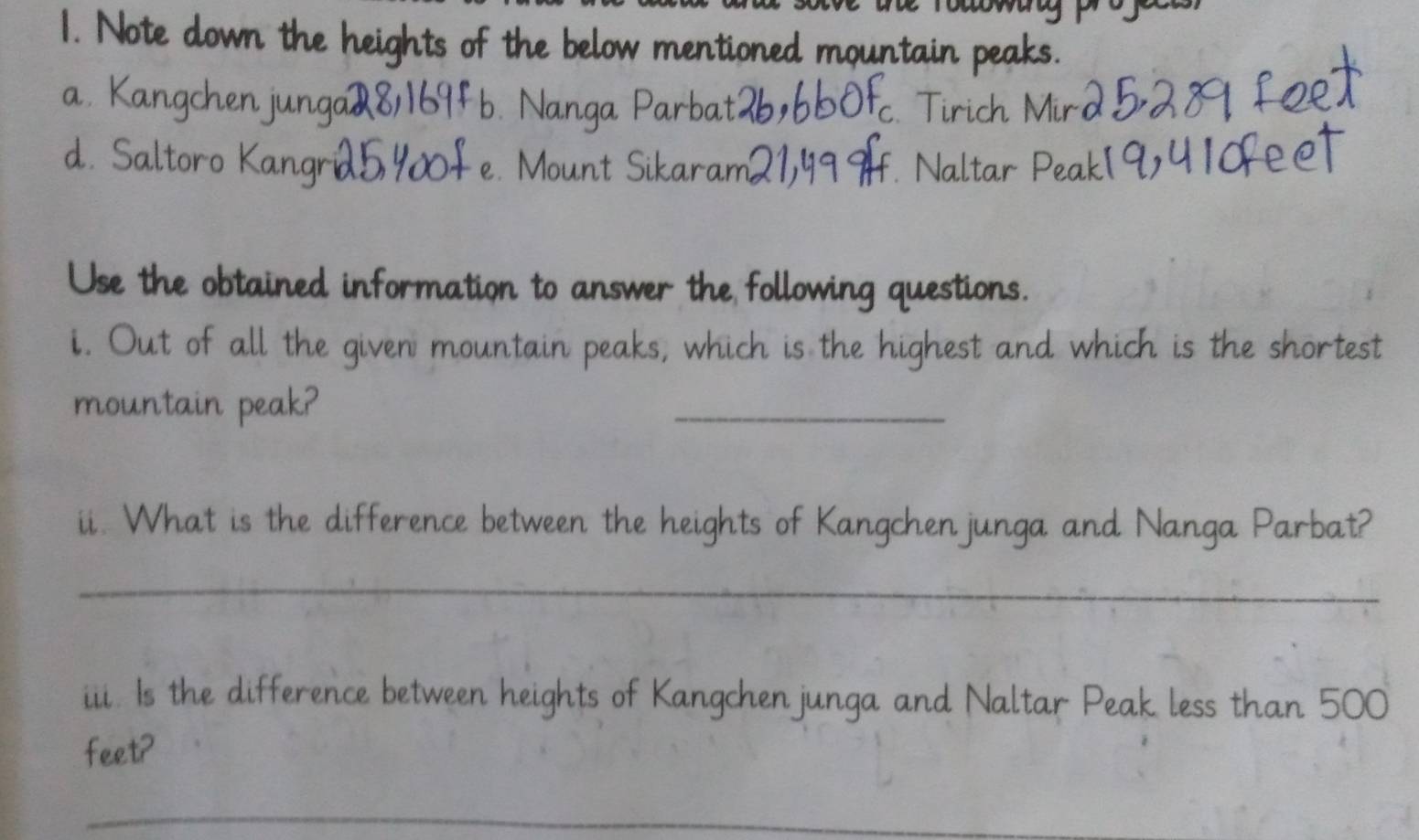 Note down the heights of the below mentioned mountain peaks.
a. Kangchenjunga 8/169Fb. Nanga Parbat c. Tirich
d. Saltoro Kangrid5 40f e. Mount Sikaram2 1 H. Naltar Pe
Use the obtained information to answer the following questions.
i. Out of all the given mountain peaks, which is the highest and which is the shortest
mountain peak?
_
ii. What is the difference between the heights of Kangchenjunga and Nanga Parbat?
_
iii. Is the difference between heights of Kangchenjunga and Naltar Peak less than 500
feet?
_