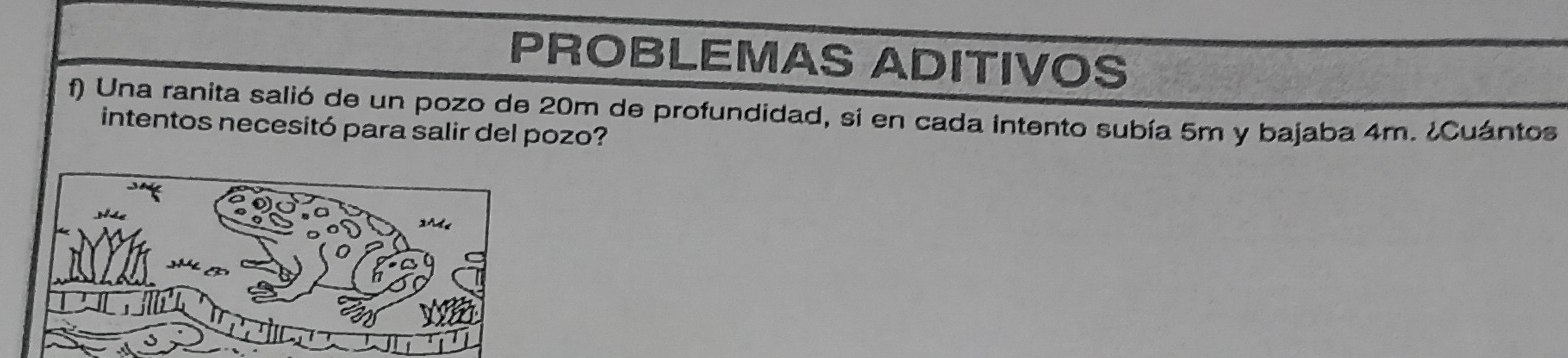 PROBLEMAS ADITIVOS 
f) Una ranita salió de un pozo de 20m de profundidad, si en cada intento subía 5m y bajaba 4m. ¿Cuántos 
intentos necesitó para salir del pozo?