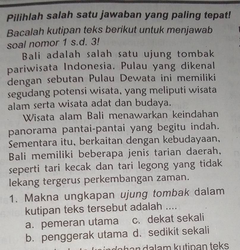 Pilihlah salah satu jawaban yang paling tepat!
Bacalah kutipan teks berikut untuk menjawab
soal nomor 1 s.d. 3!
Bali adalah salah satu ujung tombak
pariwisata Indonesia. Pulau yang dikenal
dengan sebutan Pulau Dewata ini memiliki
segudang potensi wisata, yang meliputi wisata
alam serta wisata adat dan budaya.
Wisata alam Bali menawarkan keindahan
panorama pantai-pantai yang begitu indah.
Sementara itu, berkaitan dengan kebudayaan,
Bali memiliki beberapa jenis tarian daerah,
seperti tari kecak dan tari legong yang tidak 
lekang tergerus perkembangan zaman.
1. Makna ungkapan ujung tombak dalam
kutipan teks tersebut adalah ....
a. pemeran utama c. dekat sekali
b. penggerak utama d. sedikit sekali
n da h a n a l a m k u tip an teks