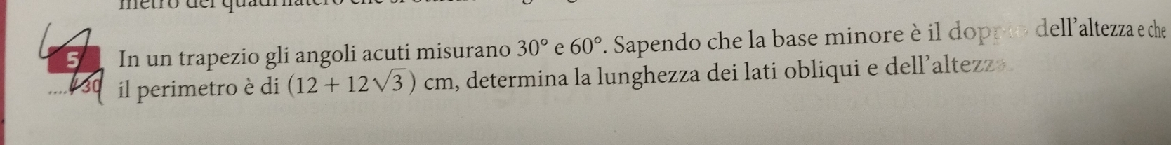 metró d e r q u 
5 In un trapezio gli angoli acuti misurano 30° e 60°. Sapendo che la base minore è il doppio dell'altezza e che 
il perimetro è di (12+12sqrt(3))cm , determina la lunghezza dei lati obliqui e dell’altezz+