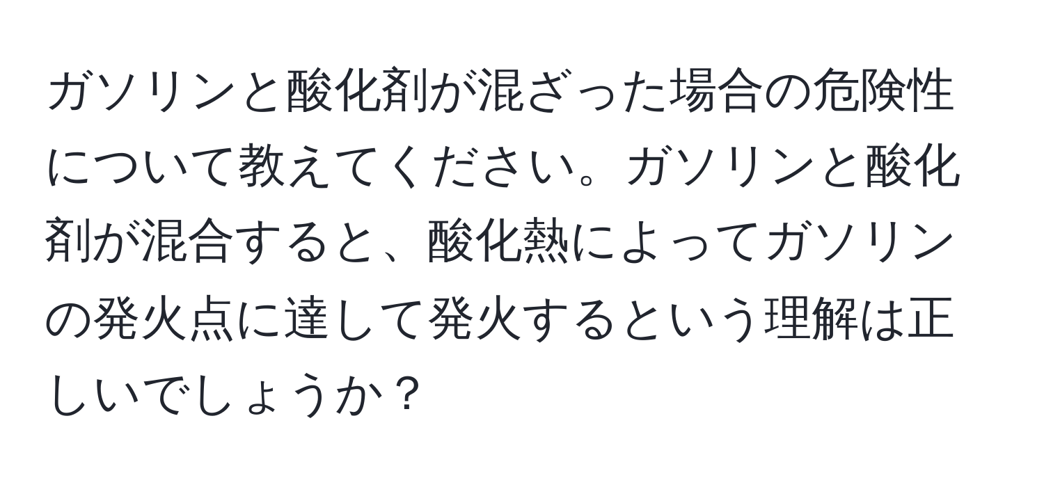 ガソリンと酸化剤が混ざった場合の危険性について教えてください。ガソリンと酸化剤が混合すると、酸化熱によってガソリンの発火点に達して発火するという理解は正しいでしょうか？