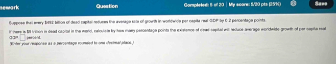 nework Question Completed: 5 of 20 My score: 5/20 pts (25%) Save 
Suppose that every $492 billion of dead capital reduces the average rate of growth in worldwide per capita real GDP by 0.2 percentage points. 
If there is $9 trillion in dead capital in the world, calculate by how many percentage points the existence of dead capital will reduce average worldwide growth of per capita real 
GDP. □ percent. 
(Enter your response as a percentage rounded to one decimal place.)