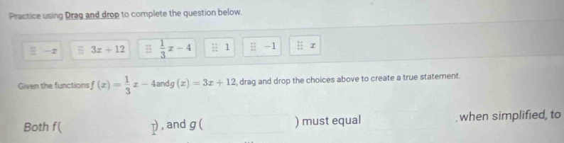 Practice using Drag and drop to complete the question below.
equiv -x 3x+12 #  1/3 x-4 :1 :: -1. , x
Given the functions f(x)= 1/3 x-4a an do (x)=3x+12 , drag and drop the choices above to create a true statement.
10
Both f ( p , and g ( ) must equal , when simplified, to