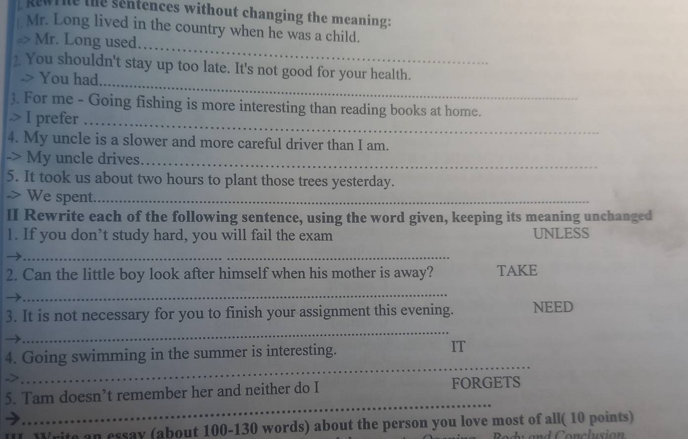 Kewrie the sentences without changing the meaning: 
. Mr. Long lived in the country when he was a child. 
_ 
=> Mr. Long used. 
_ 
2 You shouldn't stay up too late. It's not good for your health. 
-> You had. 
3. For me - Going fishing is more interesting than reading books at home. 
.> I prefer_ 
4. My uncle is a slower and more careful driver than I am. 
-> My uncle drives_ 
5. It took us about two hours to plant those trees yesterday. 
-> We spent._ 
II Rewrite each of the following sentence, using the word given, keeping its meaning unchanged 
1. If you don’t study hard, you will fail the exam UNLESS 
_ 
2. Can the little boy look after himself when his mother is away? TAKE 
_ 
3. It is not necessary for you to finish your assignment this evening. 
NEED 
_ 
4. Going swimming in the summer is interesting. 
IT 
-> 
_ 
5. Tam doesn’t remember her and neither do I 
FORGETS 
_ 
I Write an essay (about 100 -130 words) about the person you love most of all( 10 points)