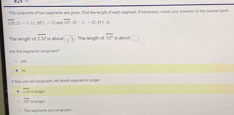 #29
The endpoints of two segments are given. Find the length of each segment. If necessary, round your answers to the nearest tenth.
overline LM : L(-5.1). M(2,-2) and overline NP:N(-1,-3), P(2,4)
The length of overline LM is about sqrt(5). The length of overline NP is about □. 
Are the segments congruent?
yes
no
If they are not congruent, tell which segment is longer.
overline LM is longer.
overline NP is longer.
The segments are congruent.