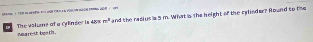 GRADES / TEST #6 REVIEW: THE UNIT CIRCLE & VOLUME (GEOM SPRING 2024) / Q39 
The volume of a cylinder is 48π m^3 and the radius is 5 m. What is the height of the cylinder? Round to the 
nearest tenth.