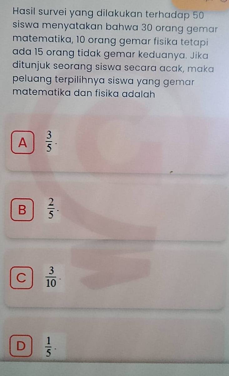 Hasil survei yang dilakukan terhadap 50
siswa menyatakan bahwa 30 orang gemar
matematika, 10 orang gemar fisika tetapi
ada 15 orang tidak gemar keduanya. Jika
ditunjuk seorang siswa secara acak, maka
peluang terpilihnya siswa yang gemar 
matematika dan fisika adalah
A  3/5 .
B  2/5 .
C  3/10 .
D  1/5 ·