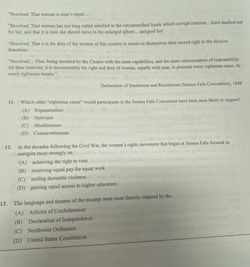 “Resolved, That woman is man’s equal....
“Resolved, That woman has too long rested satisfied in the circumscribed limits which corrupt customs... have marked out
for her, and that it is time she should move in the enlarged sphere... assigned her.
“Resolved, That it is the duty of the women of this country to secure to themselves their sacred right to the elective
franchise.
“Resolved,... That, being invested by the Creator with the same capabilities, and the same consciousness of responsibility
for their exercise, it is demonstrably the right and duty of woman, equally with man, to promote every righteous cause, by
every righteous means."
Declaration of Sentiments and Resolutions (Seneca Falls Convention), 1848
11. Which other “righteous cause” would participants in the Seneca Falls Convention have been most likely to support?
(A) Expansionism
(B) Nativism
(C) Abolitionism
(D) Conservationism
12. In the decades following the Civil War, the woman’s rights movement that began at Seneca Falls focused its
energies most strongly on
(A) achieving the right to vote
(B) receiving equal pay for equal work
(C) ending domestic violence
(D) gaining equal access to higher education
13. The language and themes of the excerpt were most directly inspired by the
(A) Articles of Confederation
(B) Declaration of Independence
(C) Northwest Ordinance
(D) United States Constitution