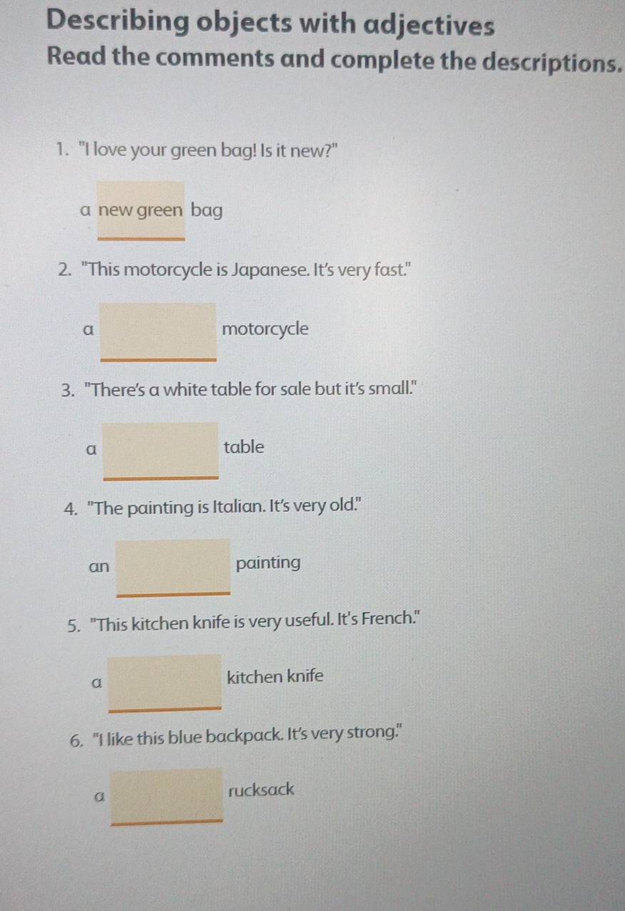 Describing objects with adjectives 
Read the comments and complete the descriptions. 
1. "I love your green bag! Is it new?" 
a new green bag 
_ 
2. "This motorcycle is Japanese. It’s very fast." 
a motorcycle 
__ 
_ 
3. "There's a white table for sale but it’s small." 
a table 
4. "The painting is Italian. It's very old." 
an painting 
_ 
5. "This kitchen knife is very useful. It's French." 
a 
kitchen knife 
_ 
6. "I like this blue backpack. It's very strong." 
α 
rucksack 
_