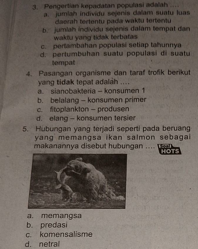 Pengertian kepadatan populasi adalah ....
a. jumlah individu sejenis dalam suatu luas
daerah tertentu pada waktu tertentu
b. jumlah individu sejenis dalam tempat dan
waktu yang tidak terbatas
c. pertambahan populasi setiap tahunnya
d. pertumbuhan suatu populasi di suatu
tempat
4. Pasangan organisme dan taraf trofik berikut
yang tidak tepat adalah ....
a. sianobakteria - konsumen 1
b. belalang — konsumen primer
c. fitoplankton - produsen
d. elang - konsumen tersier
5. Hubungan yang terjadi seperti pada beruang
yang memangsa ikan salmon sebagai
makanannya disebut hubungan .... Soal
HOTS
a. memangsa
b. predasi
c. komensalisme
d. netral