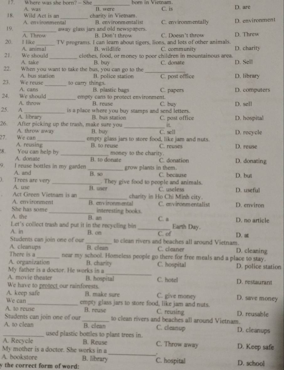 Where was she born? — She born in Vietnam.
_
A. was B. were C. is D. are
_
18. Wild Act is an charity in Vietnam.
A. environmental B. environmentalist C. environmentally D. environment
19. _away glass jars and old newspapers.
A. Throw B. Don’t throw C. Doesn’t throw D. Threw
20. I like_ TV programs. I can learn about tigers, lions, and lots of other animals.
A. animal B. wildlife C. community D. charity
21. We should _clothes, food, or money to poor children in mountainous area.
A. take B. buy C. donate D. Sell
22. When you want to take the bus, you can go to the_
A. bus station B. police station C. post office D. library
23. We reuse _to carry things.
A. cans B. plastic bags C. papers D. computers
24. We should _empty cans to protect environment.
A. throw B. reuse C. buy D. sell
25.  A_ is a place where you buy stamps and send letters.
A. library B. bus station C. post office D. hospital
26. After picking up the trash, make sure you _it.
A. throw away B. buy C. sell D. recycle
27. We can _empty glass jars to store food, like jam and nuts.
A. reusing B. to reuse C. reuses D. reuse
8. You can help by _money to the charity.
A. donate B. to donate C. donation D. donating
9. I reuse bottles in my garden _grow plants in them.
A. and B. so C. because D. but
). Trees are very _. They give food to people and animals.
A. use B. user C. useless D. useful
Act Green Vietnam is an _charity in Ho Chi Minh city.
A. environment B. environmental C. environmentalist D. environ
She has some_ interesting books.
A. the B. an C. a D. no article
Let's collect trash and put it in the recycling bin _Earth Day.
A. in B. on C. of D. at
Students can join one of our _to clean rivers and beaches all around Vietnam.
A. cleanups B. clean C. cleaner D. cleaning
There is a _near my school. Homeless people go there for free meals and a place to stay.
_
A. organization B. charity C. hospital D. police station
My father is a doctor. He works in a
A. movie theater B. hospital C. hotel D. restaurant
We have to protect our rainforests.
A. keep safe B. make sure C. give money
D. save money
We can_ empty glass jars to store food, like jam and nuts.
A. to reuse B. reuse C. reusing D. reusable
Students can join one of our _to clean rivers and beaches all around Vietnam.
A. to clean B. clean C. cleanup D. cleanups
_used plastic bottles to plant trees in.
A. Recycle B. Reuse C. Throw away D. Keep safe
My mother is a doctor. She works in a
_.
A. bookstore B. library C. hospital D. school
y the correct form of word: