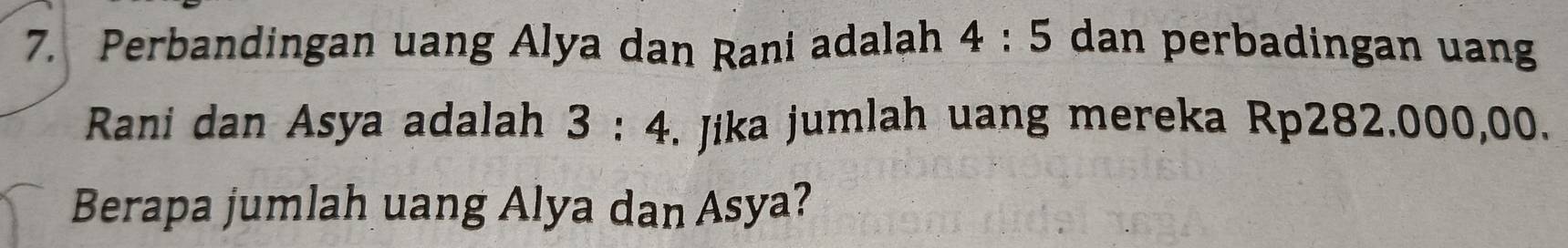 Perbandingan uang Alya dan Rani adalah 4:5 dan perbadingan uan 
Rani dan Asya adalah 3:4. Jika jumlah uang mereka Rp282.000,00. 
Berapa jumlah uang Alya dan Asya?