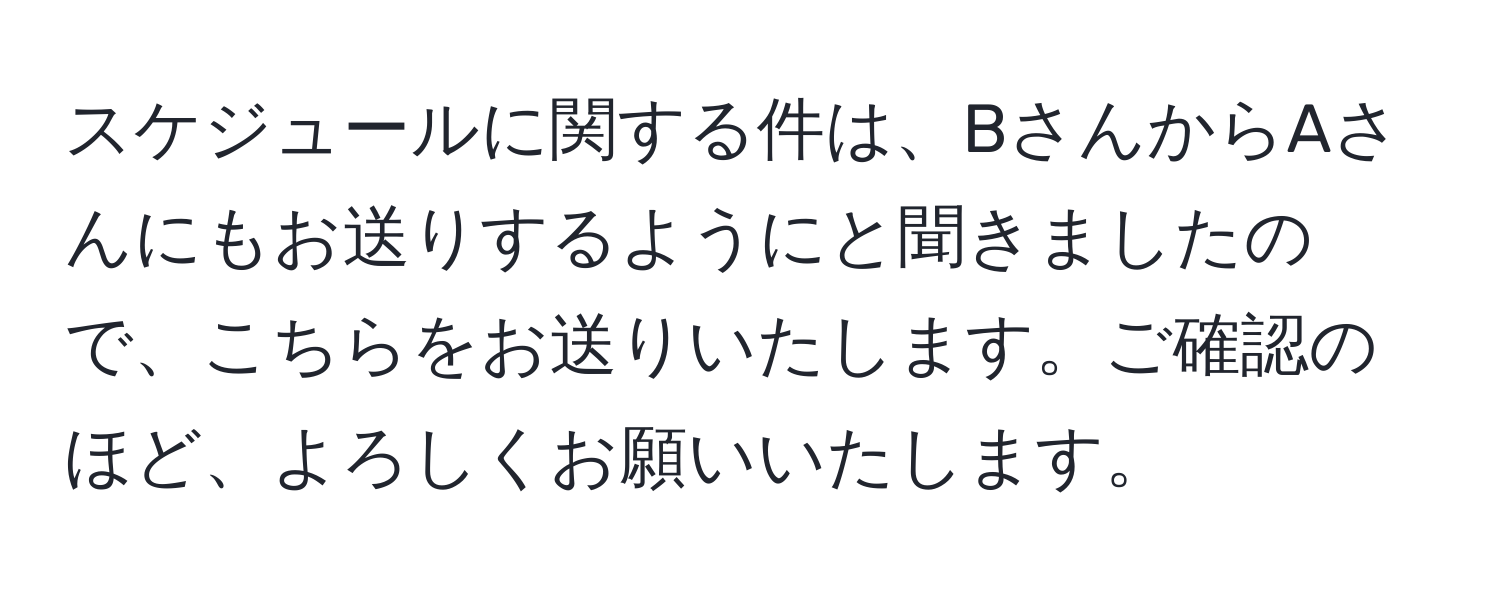 スケジュールに関する件は、BさんからAさんにもお送りするようにと聞きましたので、こちらをお送りいたします。ご確認のほど、よろしくお願いいたします。